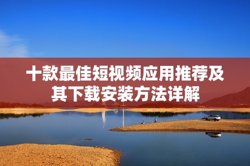 十款最佳短视频应用推荐及其下载安装方法详解