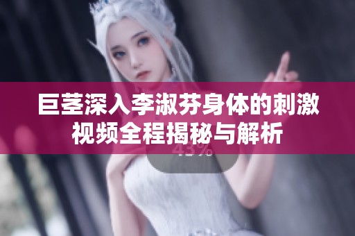 巨茎深入李淑芬身体的刺激视频全程揭秘与解析