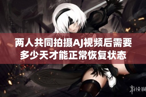 两人共同拍摄AJ视频后需要多少天才能正常恢复状态