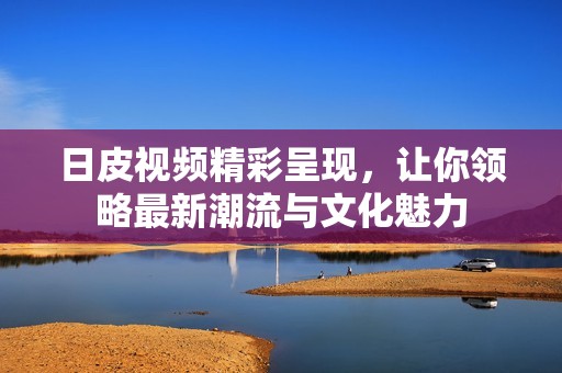 日皮视频精彩呈现，让你领略最新潮流与文化魅力