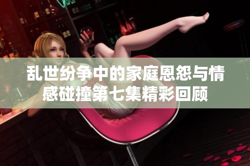 乱世纷争中的家庭恩怨与情感碰撞第七集精彩回顾