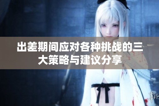 出差期间应对各种挑战的三大策略与建议分享