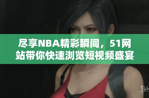 尽享NBA精彩瞬间，51网站带你快速浏览短视频盛宴