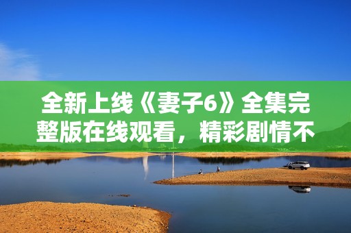 全新上线《妻子6》全集完整版在线观看，精彩剧情不容错过