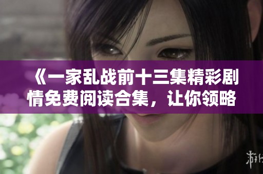 《一家乱战前十三集精彩剧情免费阅读合集，让你领略动人故事》
