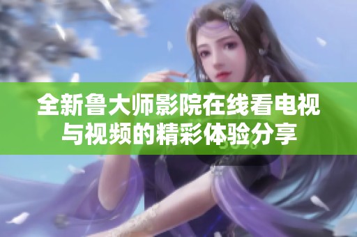 全新鲁大师影院在线看电视与视频的精彩体验分享