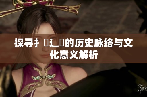 探寻扌喿辶畐的历史脉络与文化意义解析