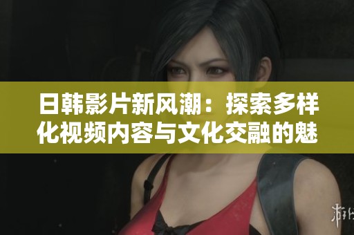 日韩影片新风潮：探索多样化视频内容与文化交融的魅力