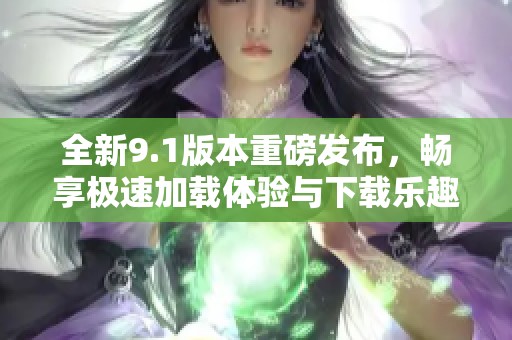 全新9.1版本重磅发布，畅享极速加载体验与下载乐趣