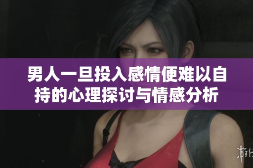 男人一旦投入感情便难以自持的心理探讨与情感分析
