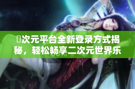 囧次元平台全新登录方式揭秘，轻松畅享二次元世界乐趣