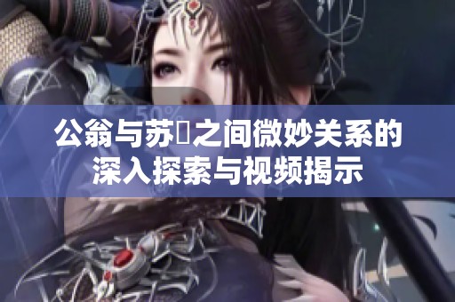 公翁与苏玥之间微妙关系的深入探索与视频揭示
