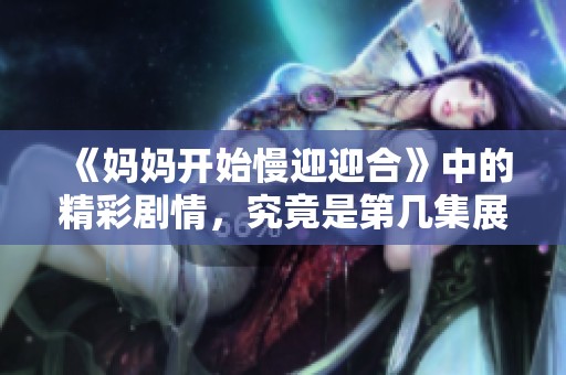 《妈妈开始慢迎迎合》中的精彩剧情，究竟是第几集展现？