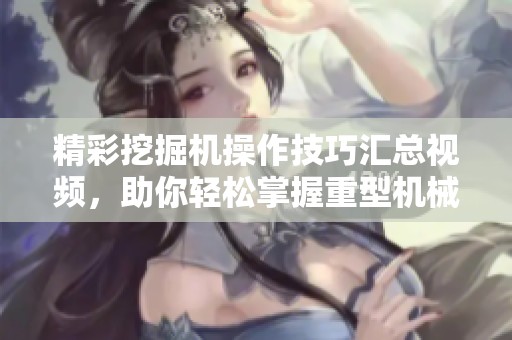 精彩挖掘机操作技巧汇总视频，助你轻松掌握重型机械技能