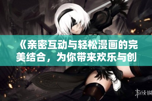 《亲密互动与轻松漫画的完美结合，为你带来欢乐与创意》