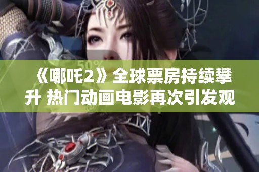 《哪吒2》全球票房持续攀升 热门动画电影再次引发观众热议