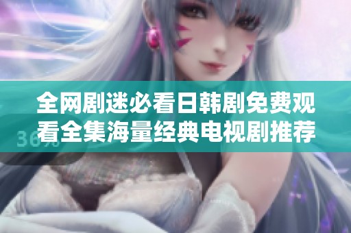 全网剧迷必看日韩剧免费观看全集海量经典电视剧推荐秘籍