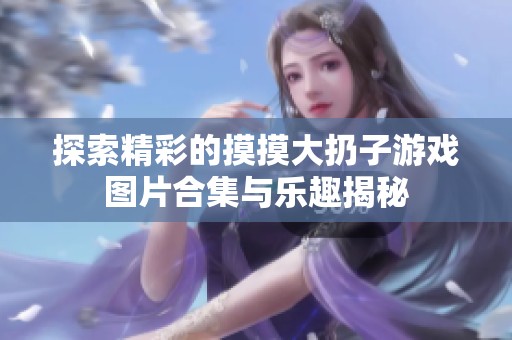 探索精彩的摸摸大扔子游戏图片合集与乐趣揭秘