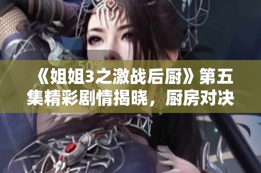 《姐姐3之激战后厨》第五集精彩剧情揭晓，厨房对决升级！