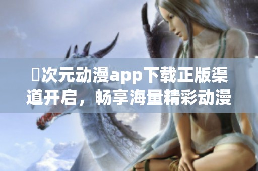 囧次元动漫app下载正版渠道开启，畅享海量精彩动漫内容