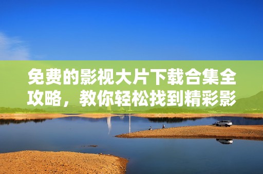 免费的影视大片下载合集全攻略，教你轻松找到精彩影视资源