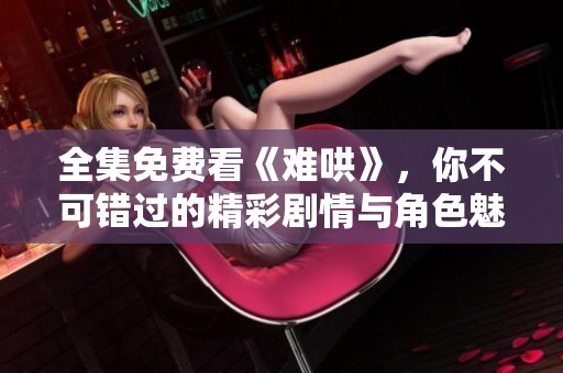 全集免费看《难哄》，你不可错过的精彩剧情与角色魅力揭秘