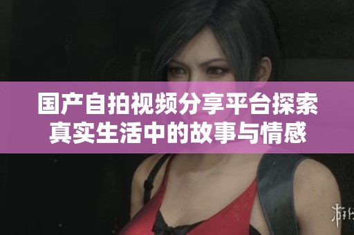 国产自拍视频分享平台探索真实生活中的故事与情感