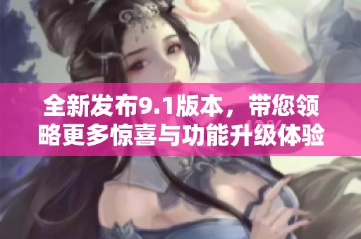 全新发布9.1版本，带您领略更多惊喜与功能升级体验