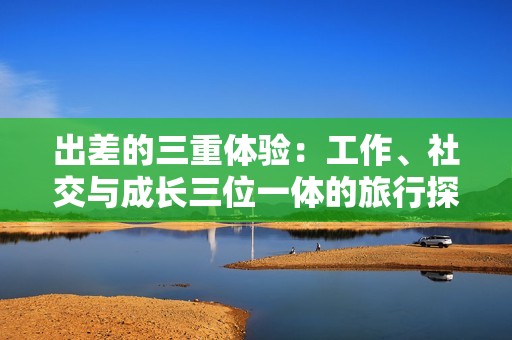 出差的三重体验：工作、社交与成长三位一体的旅行探索