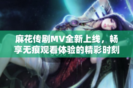 麻花传剧MV全新上线，畅享无痕观看体验的精彩时刻