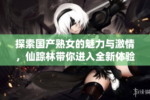 探索国产熟女的魅力与激情，仙踪林带你进入全新体验世界