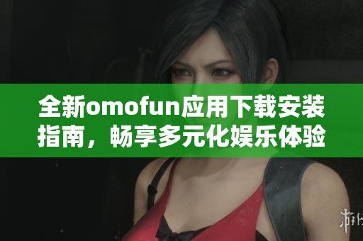 全新omofun应用下载安装指南，畅享多元化娱乐体验