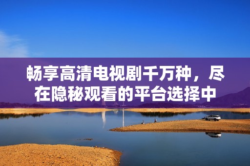 畅享高清电视剧千万种，尽在隐秘观看的平台选择中
