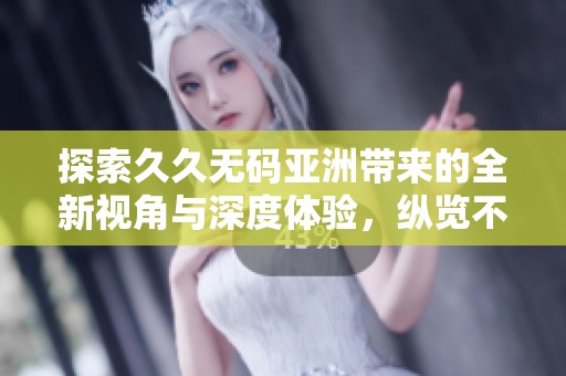 探索久久无码亚洲带来的全新视角与深度体验，纵览不同人生片段