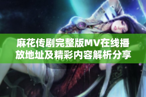 麻花传剧完整版MV在线播放地址及精彩内容解析分享