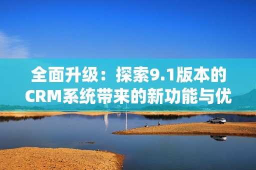 全面升级：探索9.1版本的CRM系统带来的新功能与优势