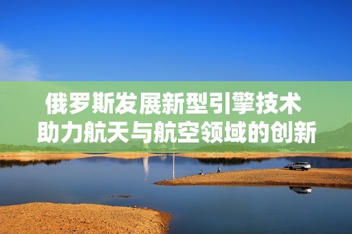俄罗斯发展新型引擎技术 助力航天与航空领域的创新探索