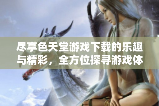 尽享色天堂游戏下载的乐趣与精彩，全方位探寻游戏体验