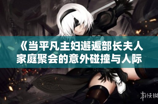 《当平凡主妇邂逅部长夫人家庭聚会的意外碰撞与人际风波》