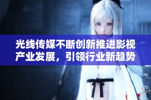 光线传媒不断创新推进影视产业发展，引领行业新趋势与机遇