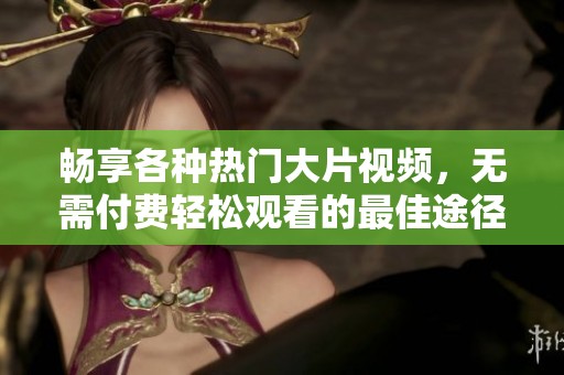 畅享各种热门大片视频，无需付费轻松观看的最佳途径