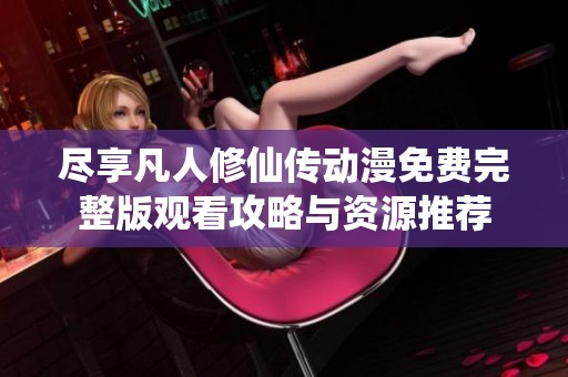 尽享凡人修仙传动漫免费完整版观看攻略与资源推荐