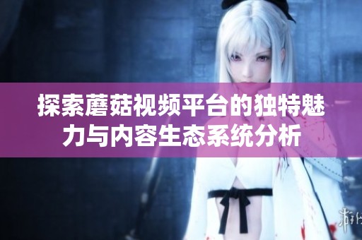 探索蘑菇视频平台的独特魅力与内容生态系统分析