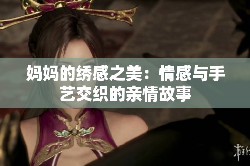 妈妈的绣感之美：情感与手艺交织的亲情故事