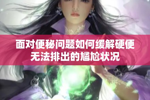 面对便秘问题如何缓解硬便无法排出的尴尬状况