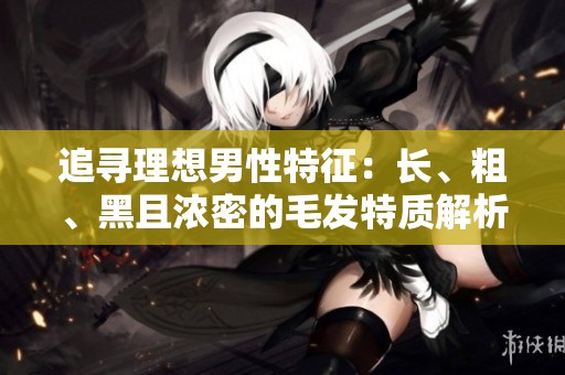 追寻理想男性特征：长、粗、黑且浓密的毛发特质解析