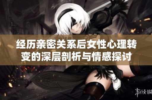 经历亲密关系后女性心理转变的深层剖析与情感探讨