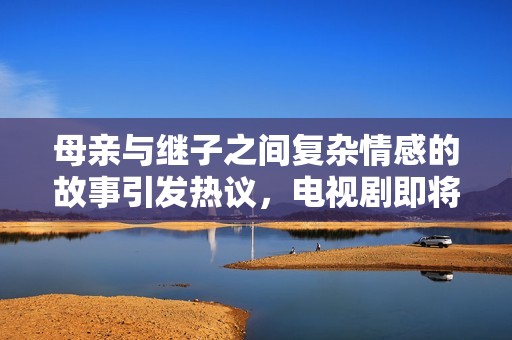 母亲与继子之间复杂情感的故事引发热议，电视剧即将上线