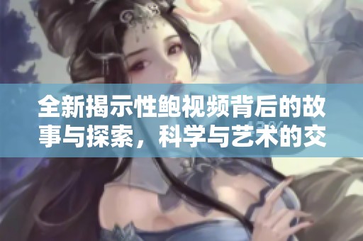 全新揭示性鲍视频背后的故事与探索，科学与艺术的交织之旅