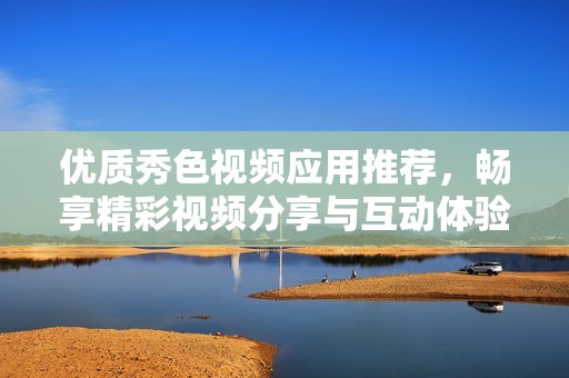优质秀色视频应用推荐，畅享精彩视频分享与互动体验